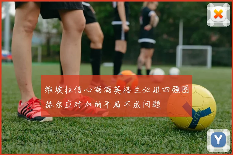 维埃拉信心满满英格兰必进四强图赫尔应对加纳平局不成问题