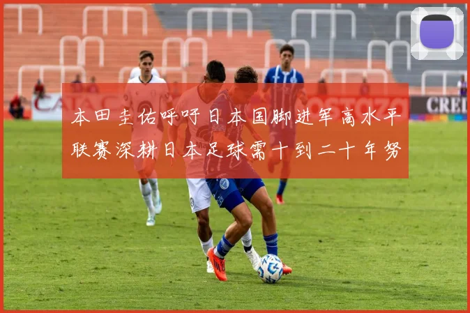 本田圭佑呼吁日本国脚进军高水平联赛深耕日本足球需十到二十年努力