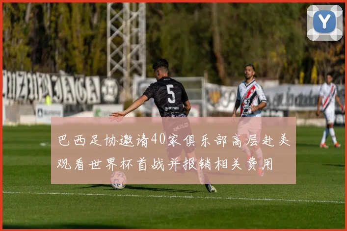 巴西足协邀请40家俱乐部高层赴美观看世界杯首战并报销相关费用