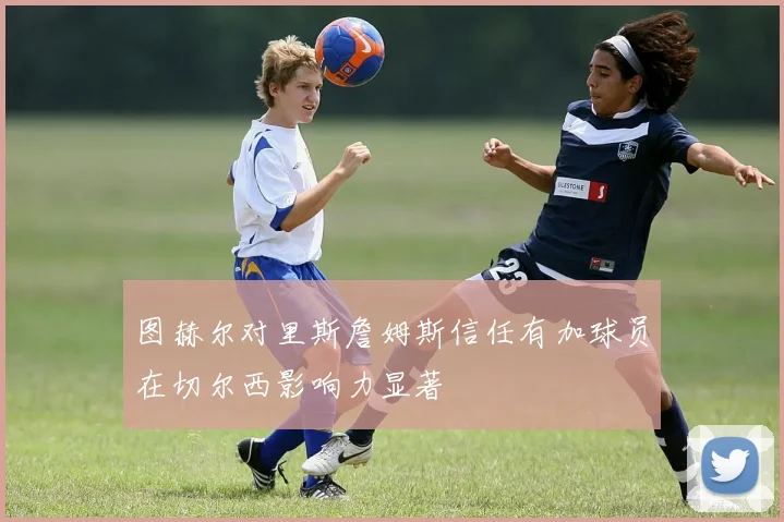 图赫尔对里斯詹姆斯信任有加球员在切尔西影响力显著