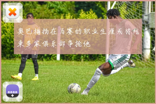 奥巴梅扬在马赛的职业生涯或将结束多家俱乐部争抢他