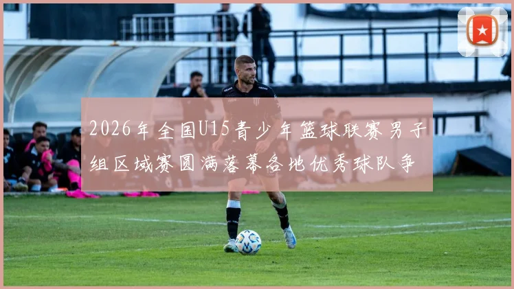 2026年全国U15青少年篮球联赛男子组区域赛圆满落幕各地优秀球队争夺激烈