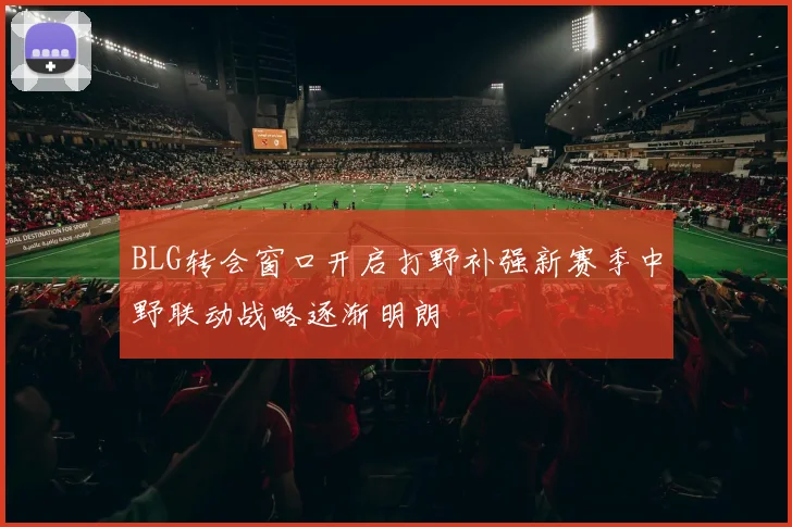 BLG转会窗口开启打野补强新赛季中野联动战略逐渐明朗