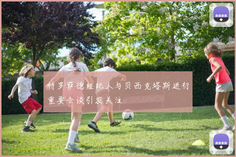 特罗萨德经纪人与贝西克塔斯进行重要会谈引发关注