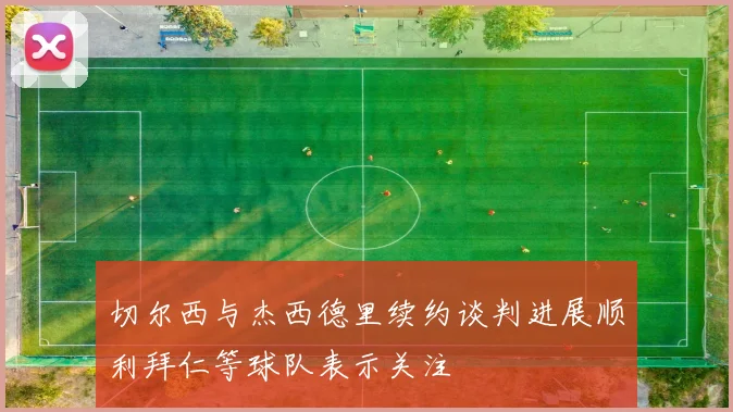 切尔西与杰西德里续约谈判进展顺利拜仁等球队表示关注