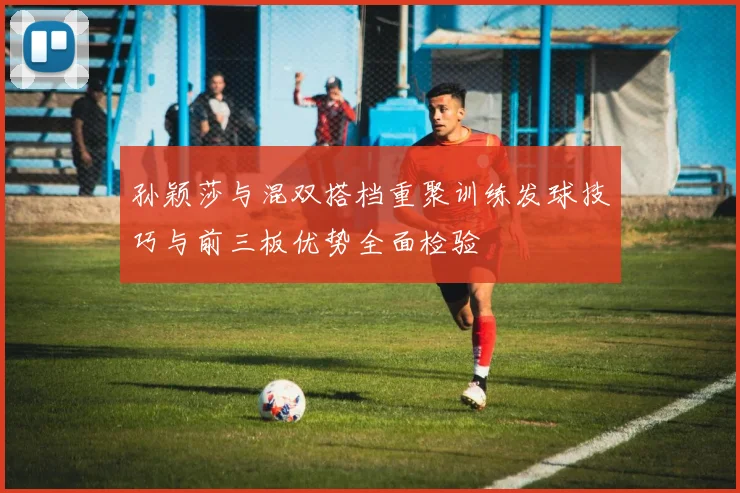 孙颖莎与混双搭档重聚训练发球技巧与前三板优势全面检验