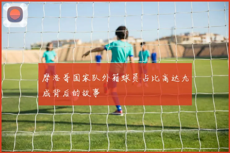 摩洛哥国家队外籍球员占比高达九成背后的故事