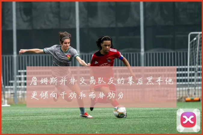 詹姆斯并非交易队友的幕后黑手他更倾向于劝和而非劝分