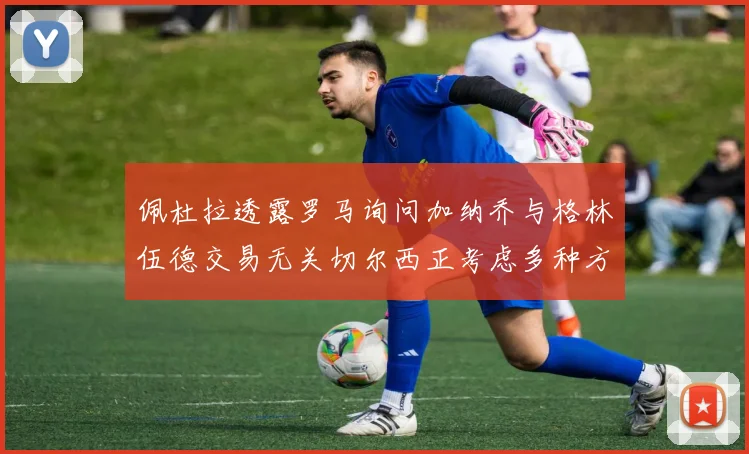 佩杜拉透露罗马询问加纳乔与格林伍德交易无关切尔西正考虑多种方案