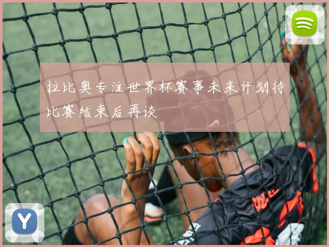 拉比奥专注世界杯赛事未来计划待比赛结束后再谈