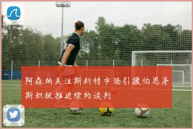 阿森纳关注斯科特中场引援伯恩茅斯积极推进续约谈判