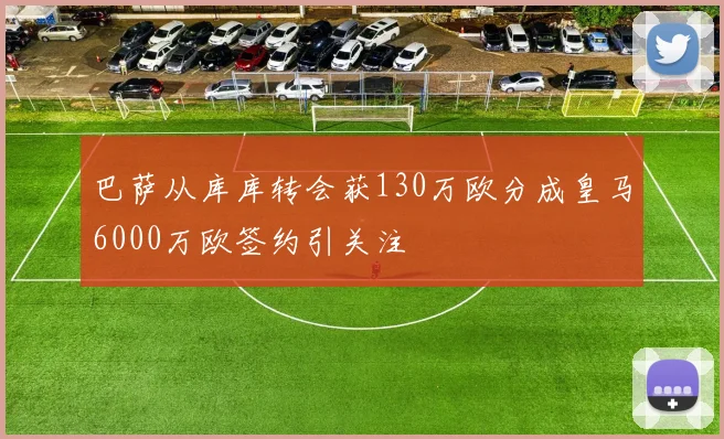 巴萨从库库转会获130万欧分成皇马6000万欧签约引关注